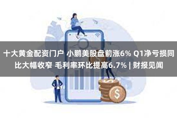 十大黄金配资门户 小鹏美股盘前涨6% Q1净亏损同比大幅收窄 毛利率环比提高6.7% | 财报见闻