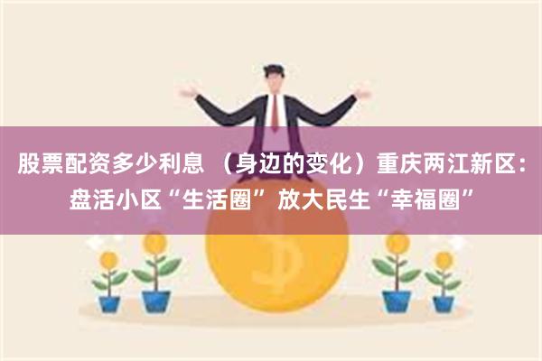 股票配资多少利息 （身边的变化）重庆两江新区：盘活小区“生活圈” 放大民生“幸福圈”