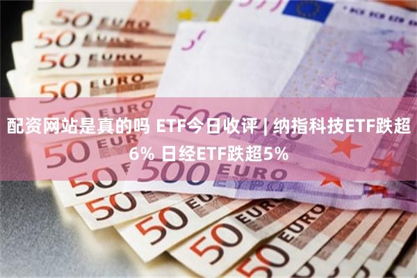 配资网站是真的吗 ETF今日收评 | 纳指科技ETF跌超6% 日经ETF跌超5%