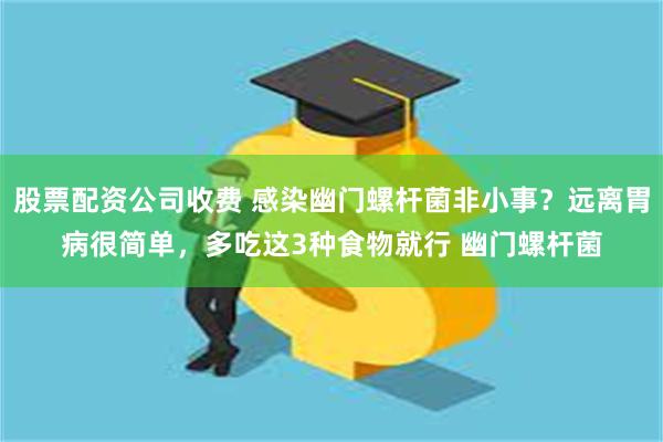 股票配资公司收费 感染幽门螺杆菌非小事？远离胃病很简单，多吃这3种食物就行 幽门螺杆菌