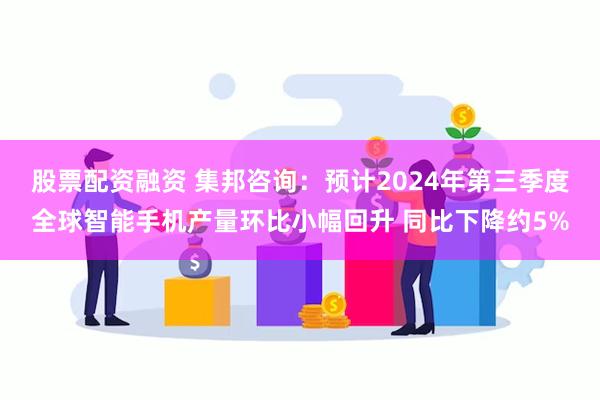 股票配资融资 集邦咨询：预计2024年第三季度全球智能手机产量环比小幅回升 同比下降约5%