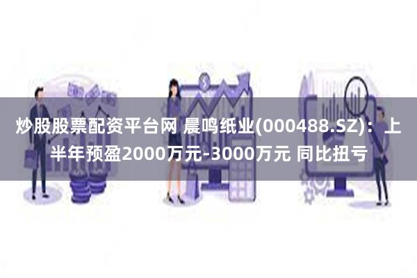 炒股股票配资平台网 晨鸣纸业(000488.SZ)：上半年预盈2000万元-3000万元 同比扭亏