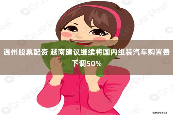 温州股票配资 越南建议继续将国内组装汽车购置费下调50%