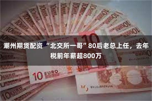 潮州期货配资 “北交所一哥”80后老总上任，去年税前年薪超800万