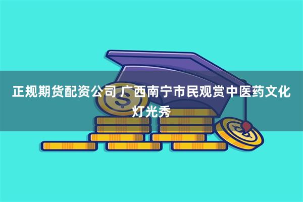 正规期货配资公司 广西南宁市民观赏中医药文化灯光秀