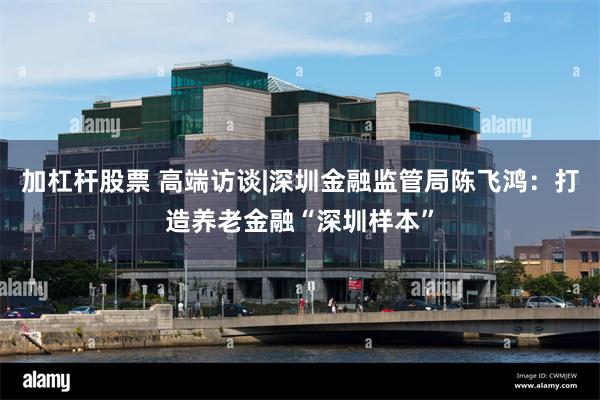 加杠杆股票 高端访谈|深圳金融监管局陈飞鸿：打造养老金融“深圳样本”