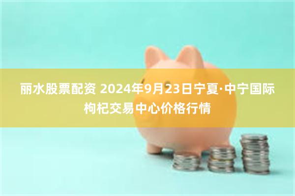 丽水股票配资 2024年9月23日宁夏·中宁国际枸杞交易中心价格行情