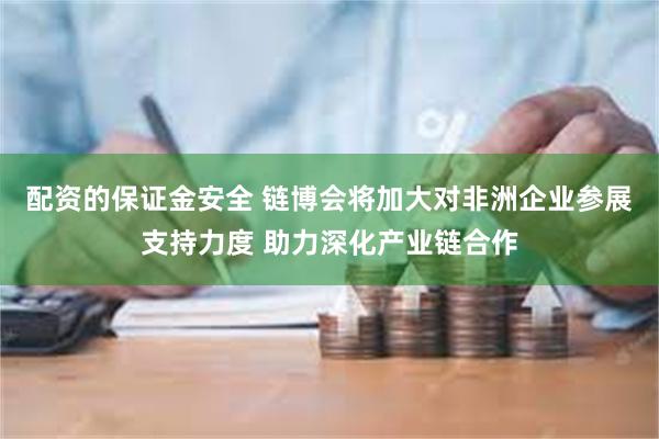 配资的保证金安全 链博会将加大对非洲企业参展支持力度 助力深化产业链合作