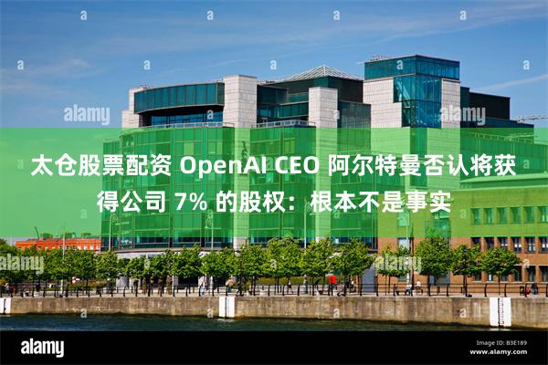 太仓股票配资 OpenAI CEO 阿尔特曼否认将获得公司 7% 的股权：根本不是事实