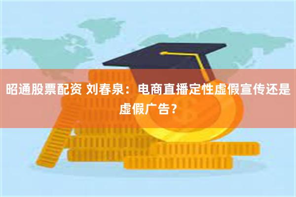 昭通股票配资 刘春泉：电商直播定性虚假宣传还是虚假广告？