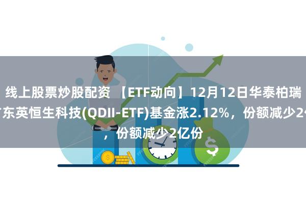 线上股票炒股配资 【ETF动向】12月12日华泰柏瑞南方东英恒生科技(QDII-ETF)基金涨2.12%，份额减少2亿份