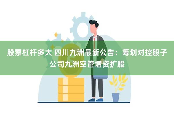 股票杠杆多大 四川九洲最新公告：筹划对控股子公司九洲空管增资扩股