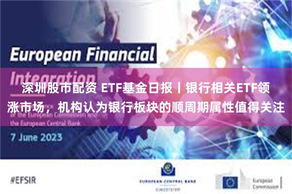 深圳股市配资 ETF基金日报丨银行相关ETF领涨市场，机构认为银行板块的顺周期属性值得关注