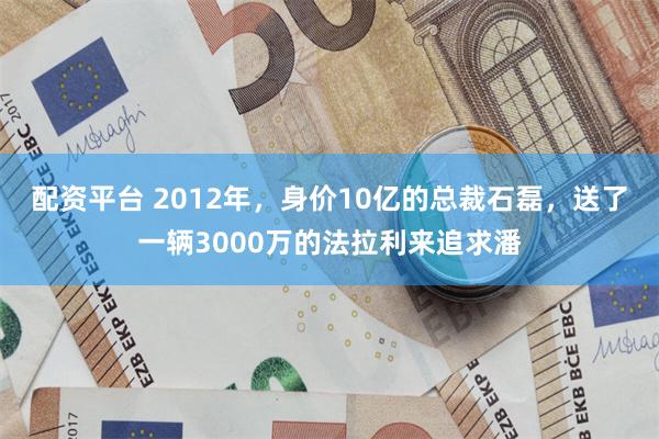 配资平台 2012年，身价10亿的总裁石磊，送了一辆3000万的法拉利来追求潘