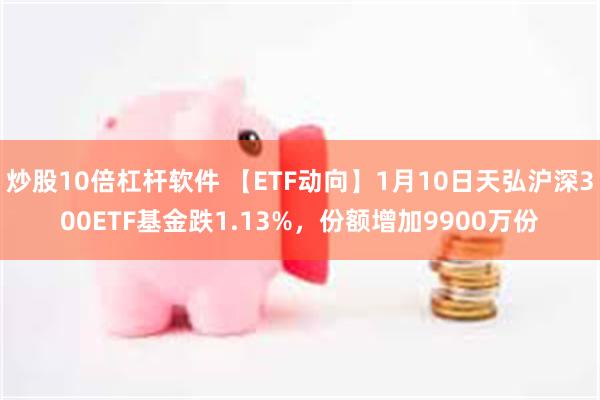 炒股10倍杠杆软件 【ETF动向】1月10日天弘沪深300ETF基金跌1.13%，份额增加9900万份