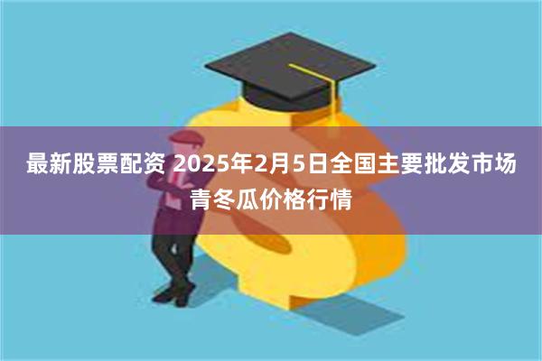 最新股票配资 2025年2月5日全国主要批发市场青冬瓜价格行情