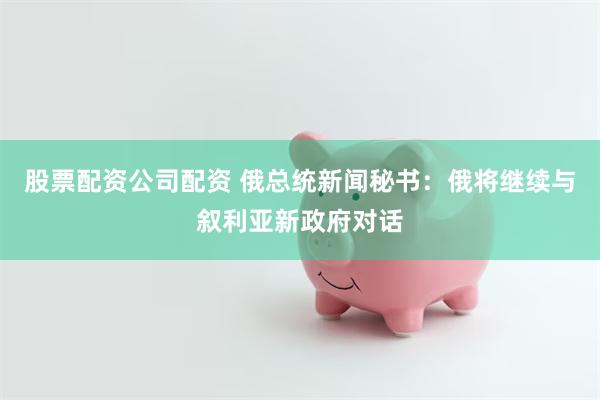 股票配资公司配资 俄总统新闻秘书：俄将继续与叙利亚新政府对话