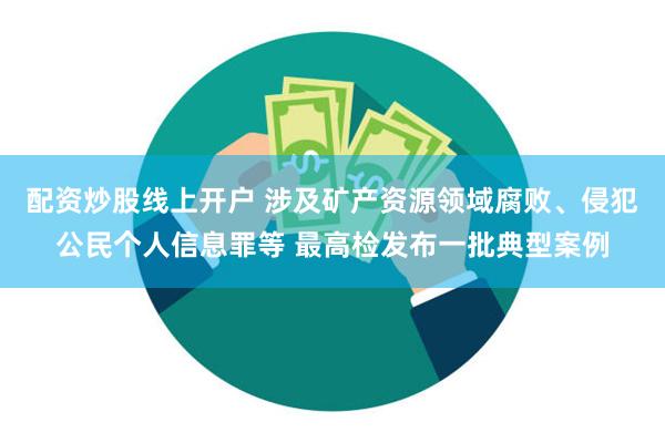 配资炒股线上开户 涉及矿产资源领域腐败、侵犯公民个人信息罪等 最高检发布一批典型案例