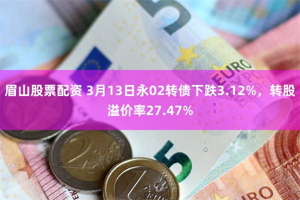 眉山股票配资 3月13日永02转债下跌3.12%，转股溢价率27.47%